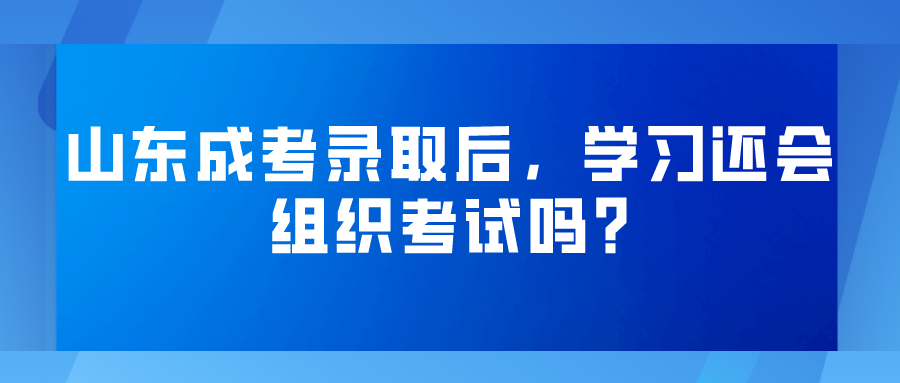 山东成考录取后，学习还会组织考试吗?