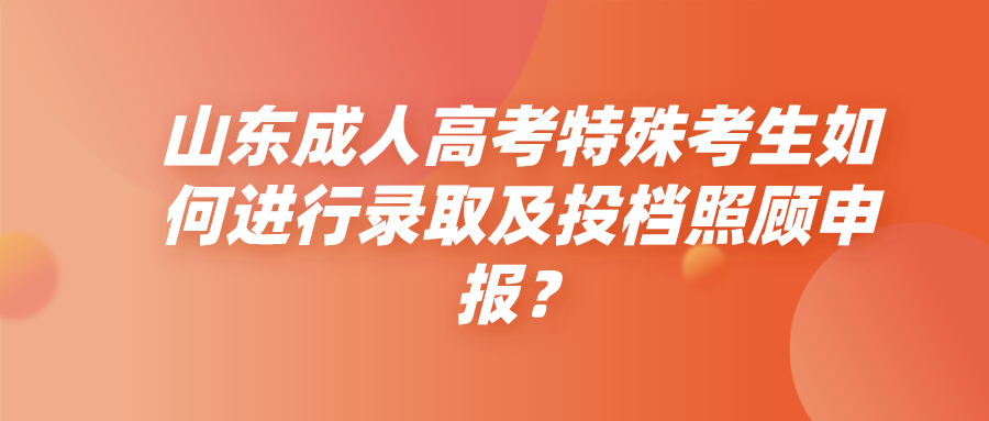 山东成人高考特殊考生如何进行录取及投档照顾申报？