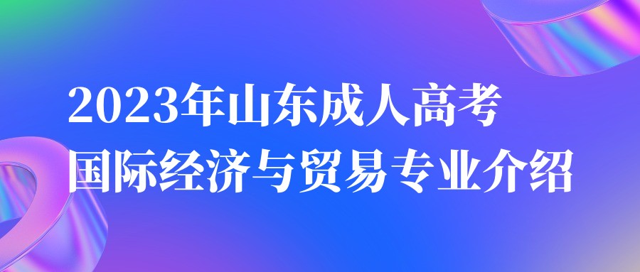 2023年山东成人高考国际经济与贸易专业介绍