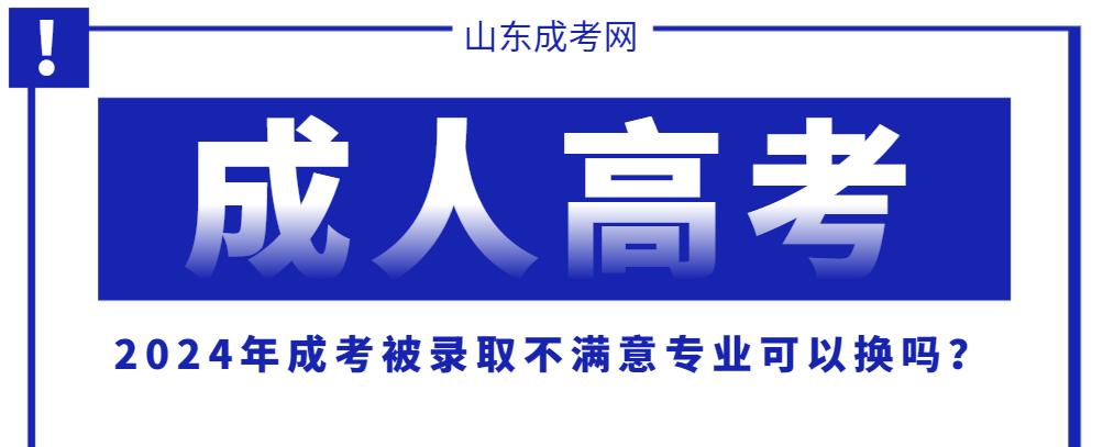 2024年成考被录取不满意专业可以换吗？成人高考专业更换的条件与流程来啦！山东成考网