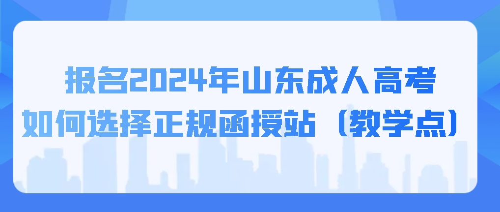 报名2024年山东成人高考如何选择正规函授站（教学点），山东成考网