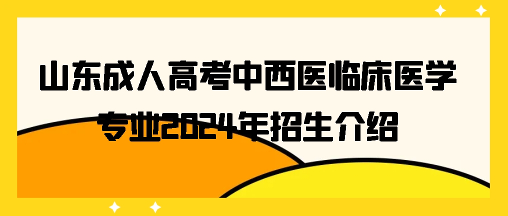 山东成人高考中西医临床医学专业2024年招生介绍,山东成考网