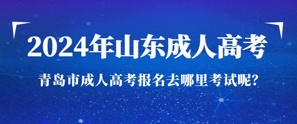 2024年山东省青岛市成人高考报名去哪里考试呢？