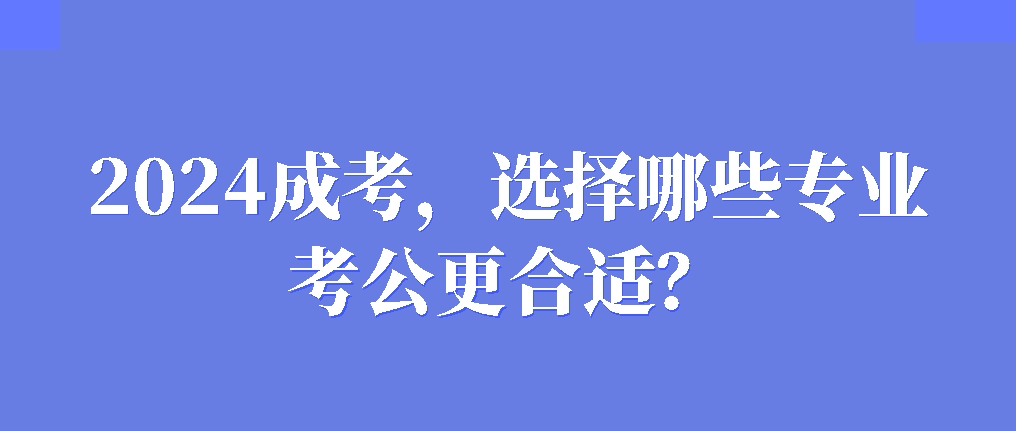 2024成考，选择哪些专业考公更合适？