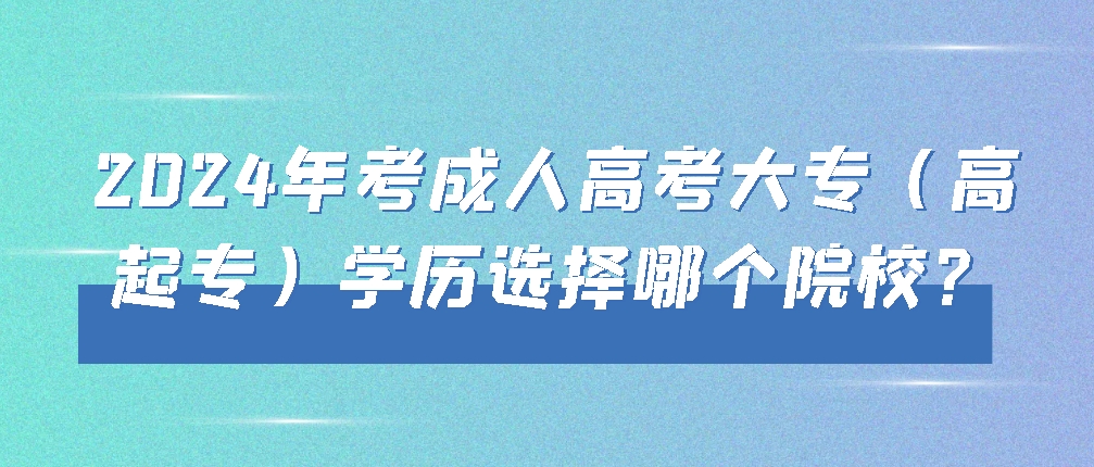 2024年考成人高考大专（高起专）学历选择哪个院校？