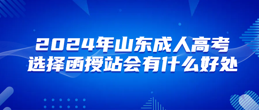 报名2024年山东成人高考选择函授站会有什么好处