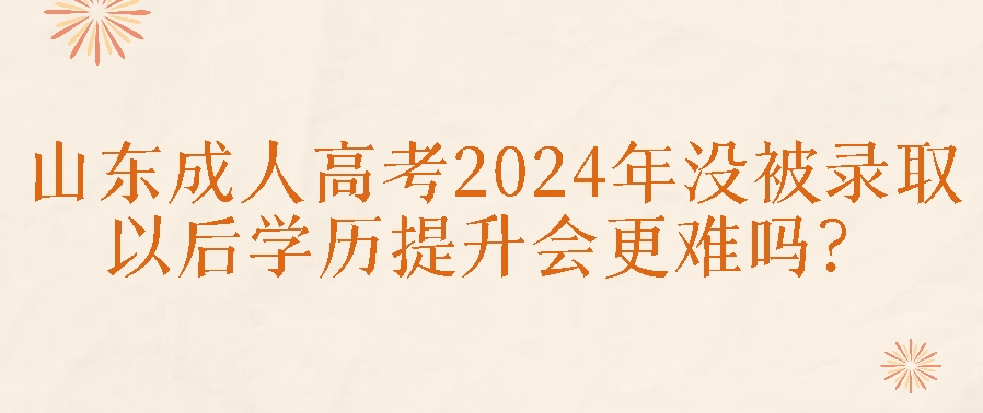 山东成人高考2024年没被录取，以后学历提升会更难吗？