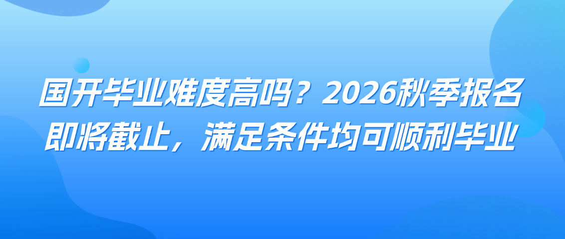 国开毕业难度高吗？2026秋季报名即将截止，满足条件均可顺利毕业(图1)