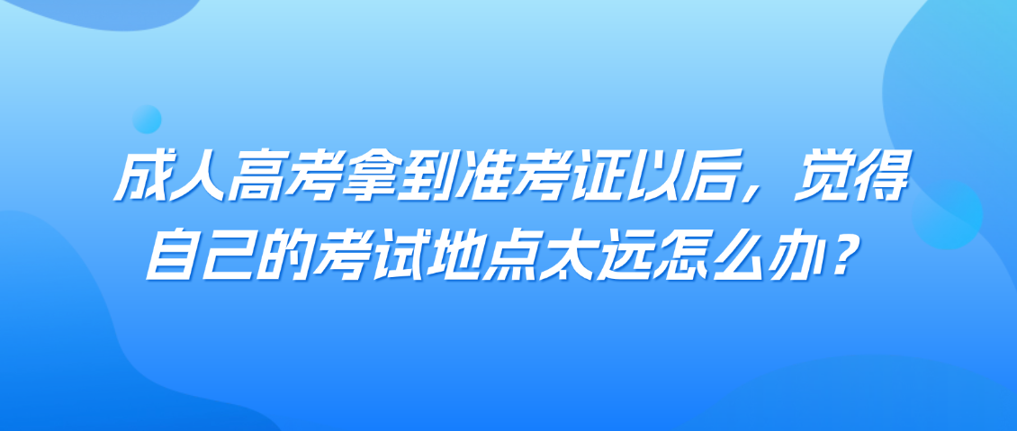 成人高考拿到准考证以后，觉得自己的考试地点太远怎么办？(图1)