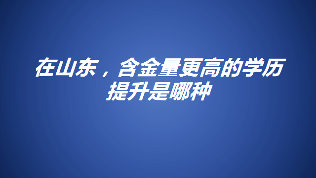 在山东，学历提升哪个含金量高一些呢?